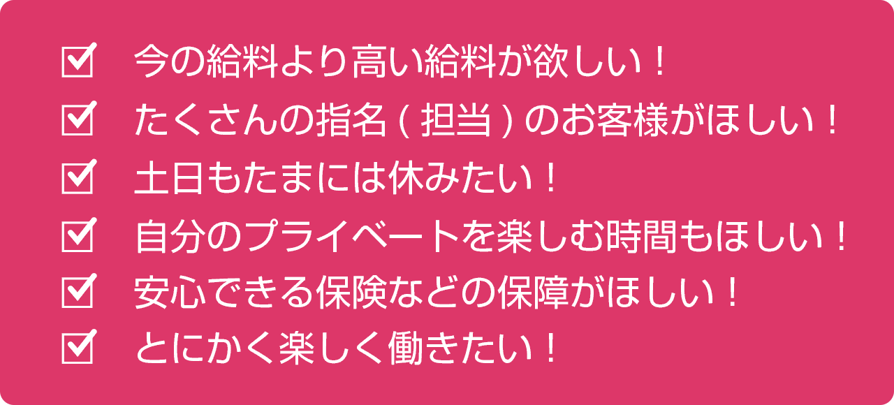 今の給料より高い給料が欲しい！たくさんの指名（担当）のお客様がほしい！土日もたまには休みたい！自分のプライベートを楽しむ時間もほしい！安心できる保険などの保障がほしい！とにかく楽しく働きたい！